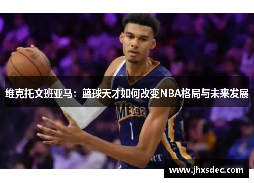 维克托文班亚马：篮球天才如何改变NBA格局与未来发展